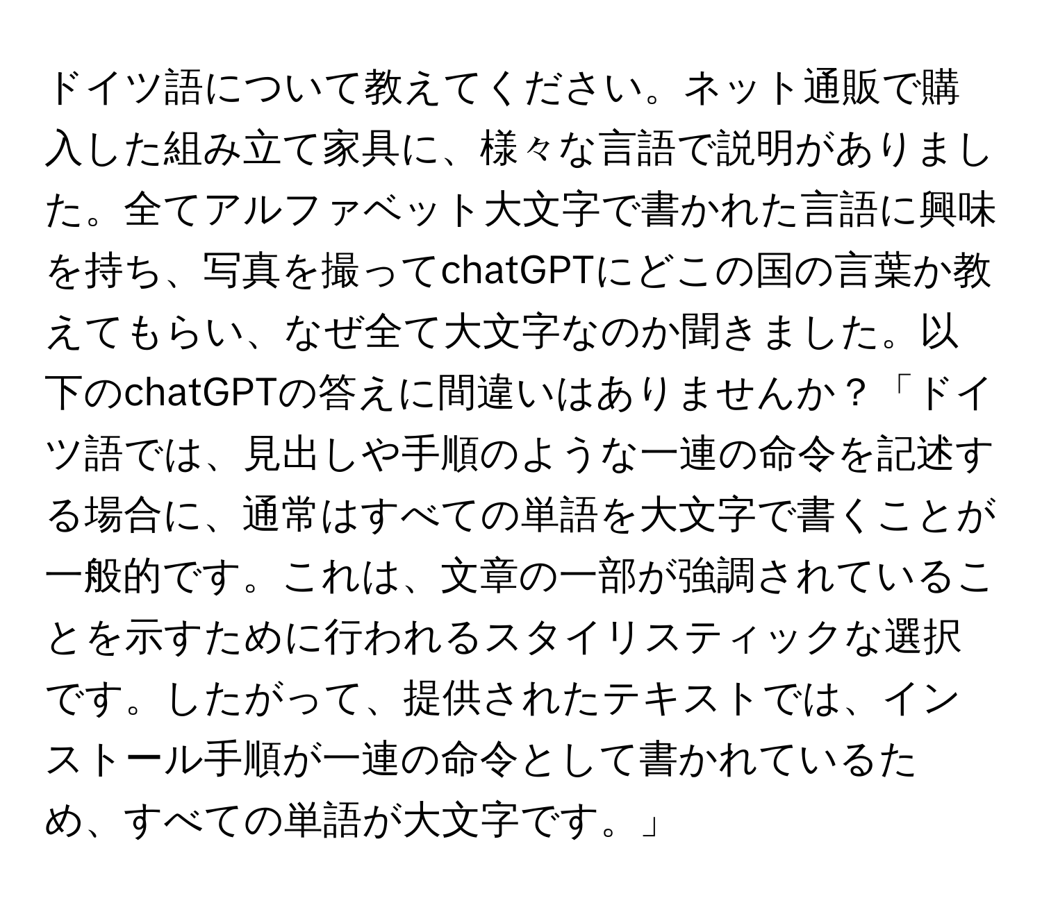 ドイツ語について教えてください。ネット通販で購入した組み立て家具に、様々な言語で説明がありました。全てアルファベット大文字で書かれた言語に興味を持ち、写真を撮ってchatGPTにどこの国の言葉か教えてもらい、なぜ全て大文字なのか聞きました。以下のchatGPTの答えに間違いはありませんか？「ドイツ語では、見出しや手順のような一連の命令を記述する場合に、通常はすべての単語を大文字で書くことが一般的です。これは、文章の一部が強調されていることを示すために行われるスタイリスティックな選択です。したがって、提供されたテキストでは、インストール手順が一連の命令として書かれているため、すべての単語が大文字です。」