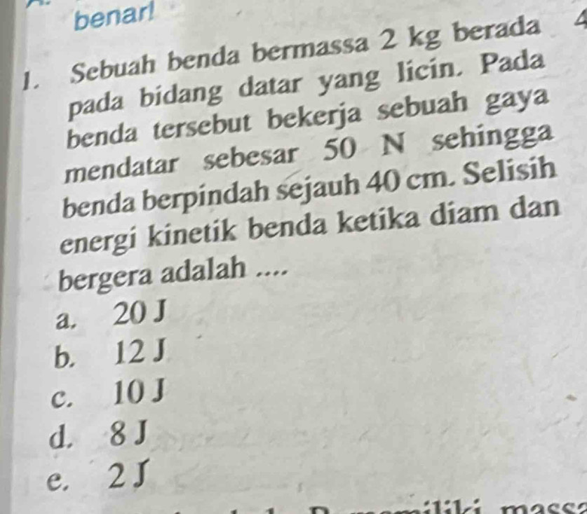 benar!
1. Sebuah benda bermassa 2 kg berada
pada bidang datar yang licin. Pada
benda tersebut bekerja sebuah gaya
mendatar sebesar 50 N sehingga
benda berpindah sejauh 40 cm. Selisih
energi kinetik benda ketika diam dan
bergera adalah ....
a. 20 J
b. 12 J
c. 10 J
d. 8 J
e. 2 J