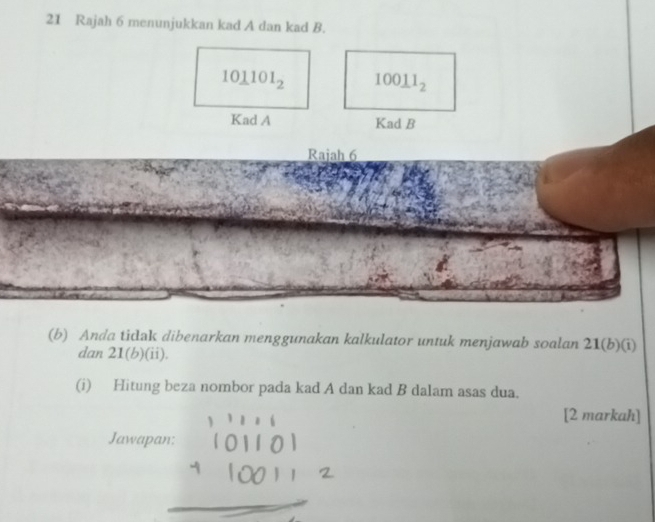 Rajah 6 menunjukkan kad A dan kad B.
10_ 1101_2 100_ 11_2
Kad A Kad B
Rajah 6 
(b) Anda ticlak dibenarkan menggunakan kalkulator untuk menjawab soalan 21(b)(i)
dan 21(b)(ii)
(i) Hitung beza nombor pada kad A dan kad B dalam asas dua. 
[2 markah] 
Jawapan: