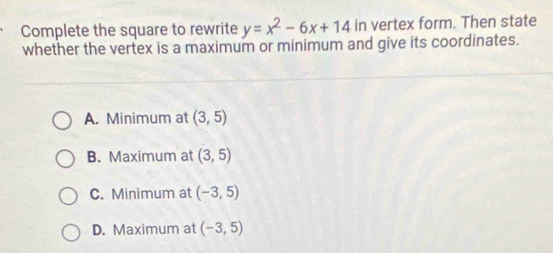 Complete the square to rewrite y=x^2-6x+14 in vertex form. Then state
whether the vertex is a maximum or minimum and give its coordinates.
A. Minimum at (3,5)
B. Maximum at (3,5)
C. Minimum at (-3,5)
D. Maximum at (-3,5)