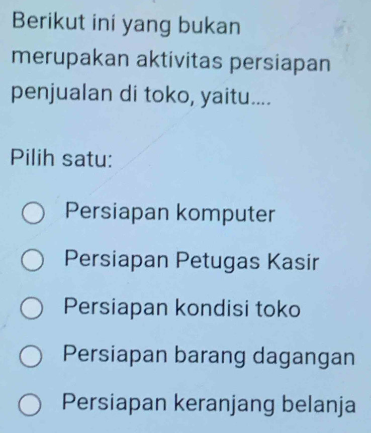 Berikut ini yang bukan
merupakan aktivitas persiapan
penjualan di toko, yaitu....
Pilih satu:
Persiapan komputer
Persiapan Petugas Kasir
Persiapan kondisi toko
Persiapan barang dagangan
Persiapan keranjang belanja