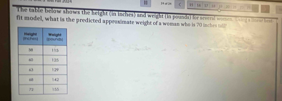 10 24 of 24 15 16 17 18 19 20 21 22 21 > 
The table below shows the height (in inches) and weight (in pounds) for several women. Using a linear best- 
fit model, what is the predicted approximate weight of a woman who is 70 inches tail?