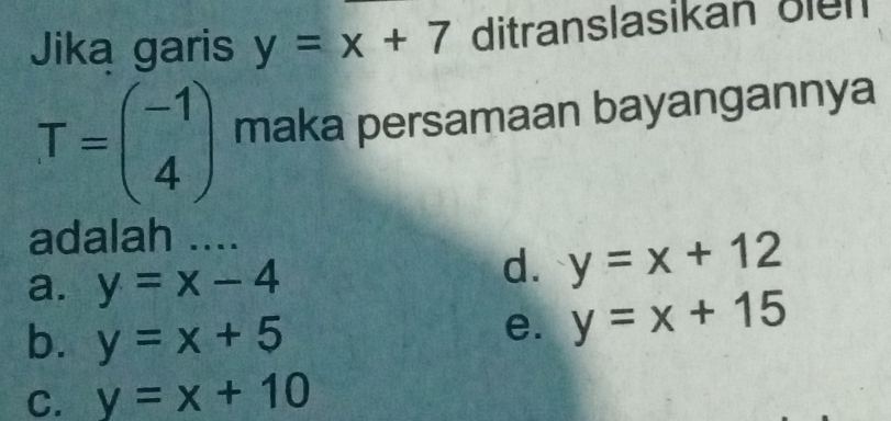 Jika garis y=x+7 ditranslasikan üiển
T=beginpmatrix -1 4endpmatrix maka persamaan bayangannya
adalah ....
a. y=x-4
d. y=x+12
b. y=x+5
e. y=x+15
C. y=x+10