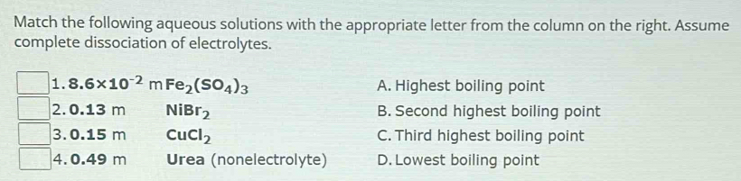 Match the following aqueous solutions with the appropriate letter from the column on the right. Assume
complete dissociation of electrolytes.
1. 8.6* 10^(-2) m Fe_2(SO_4)_3 A. Highest boiling point
2. 0.13 m NiBr_2 B. Second highest boiling point
3. 0.15 m CuCl_2 C. Third highest boiling point
4. 0.49 m Urea (nonelectrolyte) D. Lowest boiling point