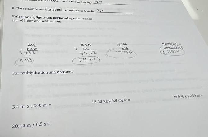 T938t 124.845 - round this to 3 sig figs. 
_ 
_ 
8. The calculator reads 28.35489 - round this to 1 sig fig. 
Rules for sig figs when performing calculations 
For addition and subtraction:
beginarrayr 2.98 +0.452 hline endarray
beginarrayr 45.620 +8.5 hline endarray 18,200
_ 410 beginarrayr 0.0000325 +0.000287314 hline endarray
3.५3) 
For multiplication and division:
24.8N* 3.000m=
18.43kg* 9.8m/s^2=
3.4in* 1200in=
20.40m/0.5s=