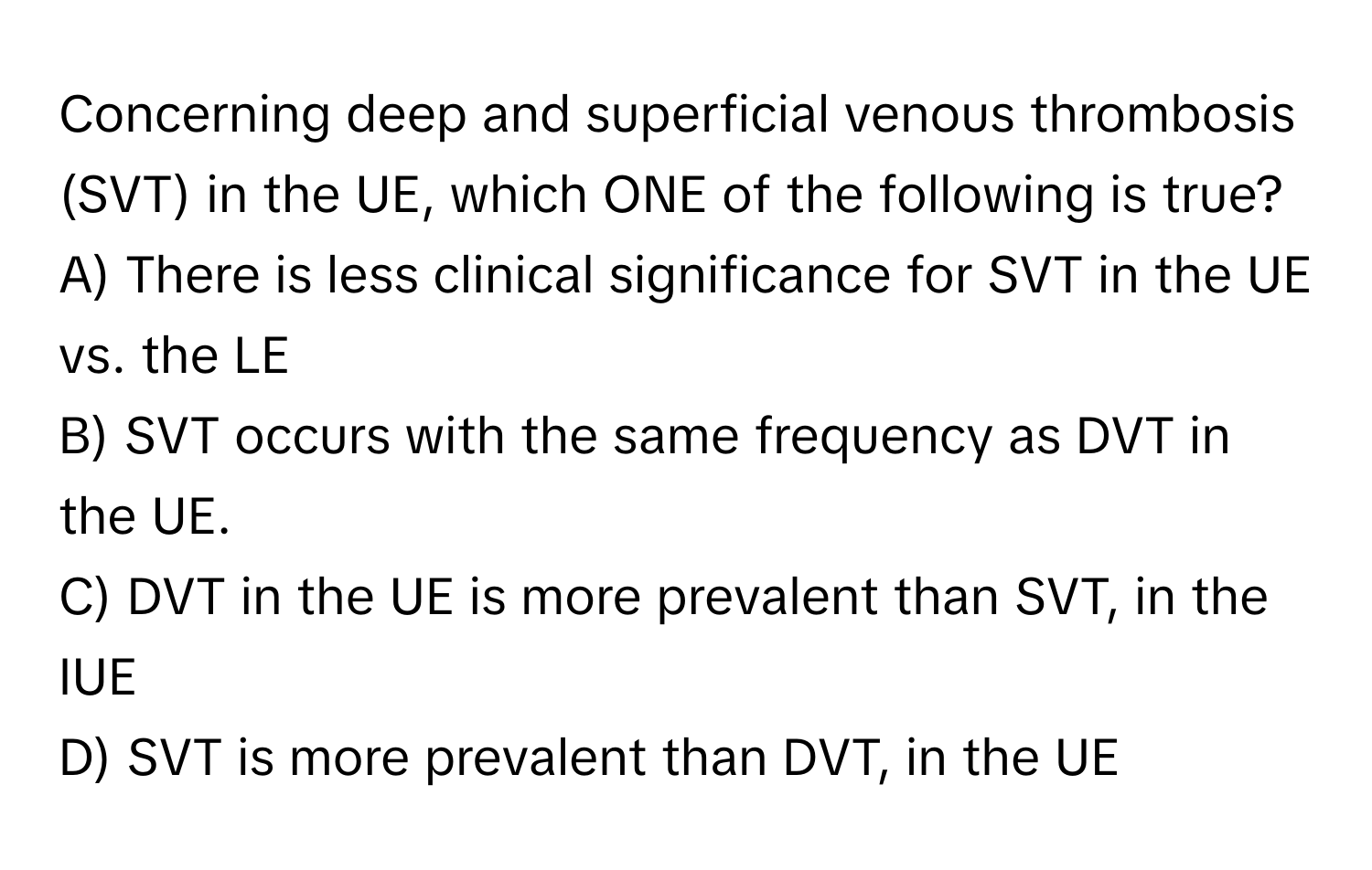 Concerning deep and superficial venous thrombosis (SVT) in the UE, which ONE of the following is true?

A) There is less clinical significance for SVT in the UE vs. the LE 
B) SVT occurs with the same frequency as DVT in the UE. 
C) DVT in the UE is more prevalent than SVT, in the IUE 
D) SVT is more prevalent than DVT, in the UE