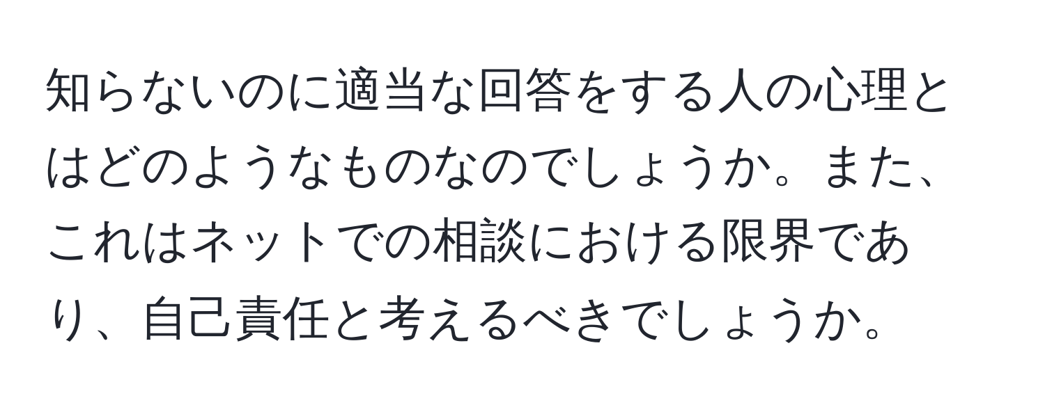 知らないのに適当な回答をする人の心理とはどのようなものなのでしょうか。また、これはネットでの相談における限界であり、自己責任と考えるべきでしょうか。