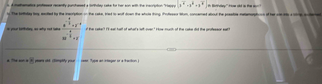 A mathematics professor recently purchased a birthday cake for her son with the inscription "Happy (3^(overline 4)· 3^(overline 8)+3^(overline 8)) th Birthday." How old is the son? 
b. The birthday boy, excited by the inscription on the cake, tried to wolf down the whole thing. Professor Morn, concerned about the possible metamorphosis of her son ints atilmp, sxtemed 
is your birthday, so why not take frac 6^(-frac 4)3+2^(-4)32^(-frac 4)5+2 of the cake? I'll eat half of what's left over." How much of the cake did the professor eat? 
a. The son is boxed 8 years old. (Simplify your wer. Type an integer or a fraction.)