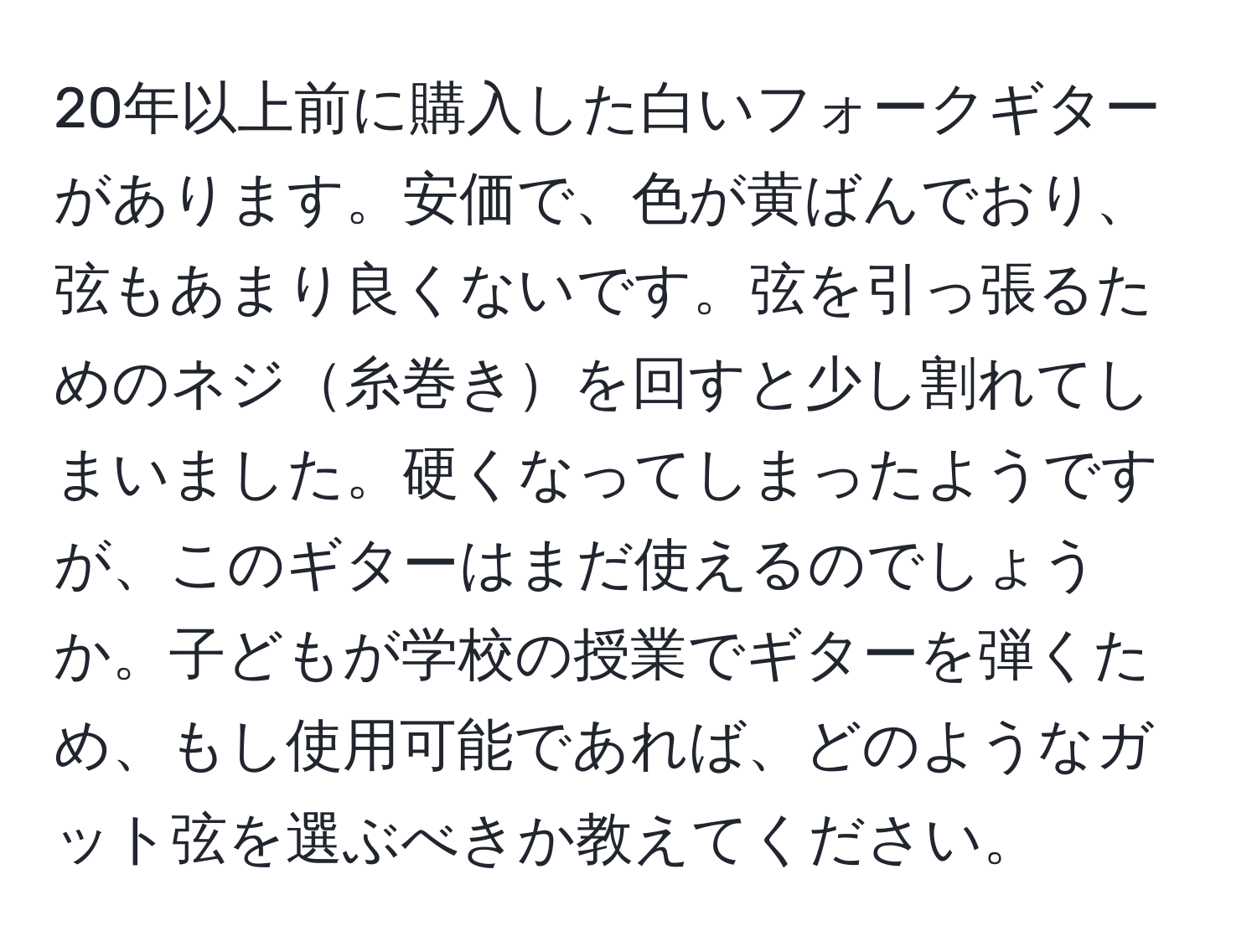 20年以上前に購入した白いフォークギターがあります。安価で、色が黄ばんでおり、弦もあまり良くないです。弦を引っ張るためのネジ糸巻きを回すと少し割れてしまいました。硬くなってしまったようですが、このギターはまだ使えるのでしょうか。子どもが学校の授業でギターを弾くため、もし使用可能であれば、どのようなガット弦を選ぶべきか教えてください。