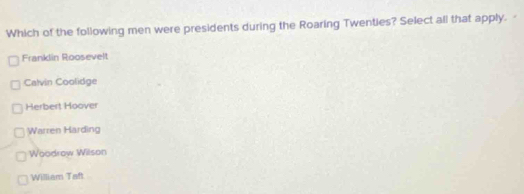 Which of the following men were presidents during the Roaring Twenties? Select all that apply.
Franklin Roosevelt
Calvin Coolidge
Herbert Hoover
Warren Harding
Woodrow Wilson
William Taft