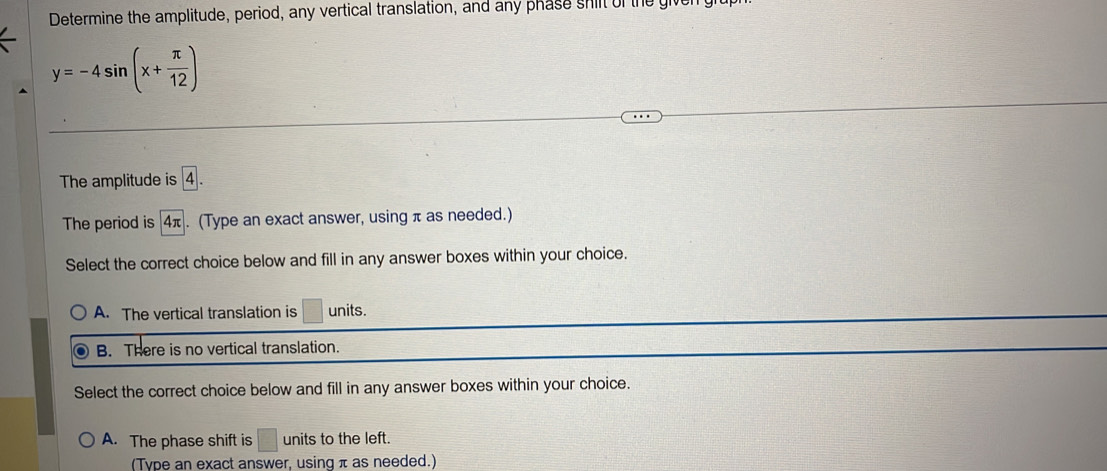 Determine the amplitude, period, any vertical translation, and any phase shift of the give
y=-4sin (x+ π /12 )
The amplitude is 4.
The period is 4π. (Type an exact answer, using π as needed.)
Select the correct choice below and fill in any answer boxes within your choice.
A. The vertical translation is □ units.
B. There is no vertical translation.
Select the correct choice below and fill in any answer boxes within your choice.
A. The phase shift is □ units to the left.
(Type an exact answer, using π as needed.)