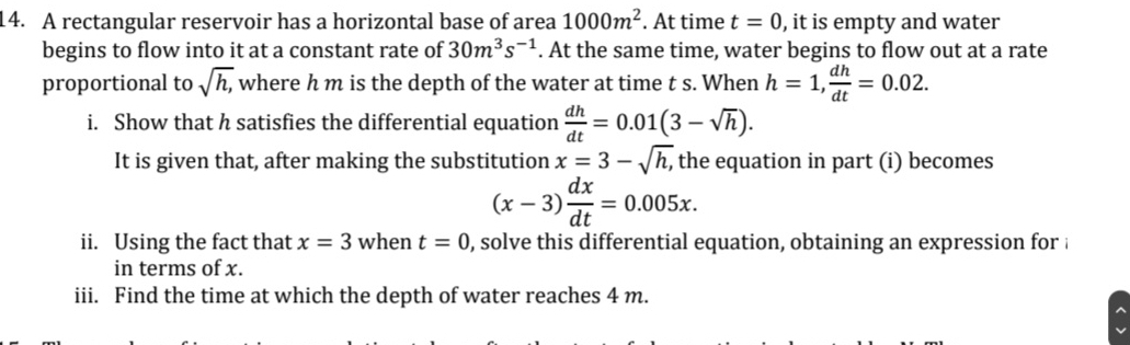 A rectangular reservoir has a horizontal base of area 1000m^2. At time t=0 , it is empty and water 
begins to flow into it at a constant rate of 30m^3s^(-1). At the same time, water begins to flow out at a rate 
proportional to sqrt(h,) where h m is the depth of the water at time t s. When h=1,  dh/dt =0.02. 
i. Show that h satisfies the differential equation  dh/dt =0.01(3-sqrt(h)). 
It is given that, after making the substitution x=3-sqrt(h,) , the equation in part (i) becomes
(x-3) dx/dt =0.005x. 
ii. Using the fact that x=3 when t=0 , solve this differential equation, obtaining an expression for i 
in terms of x. 
iii. Find the time at which the depth of water reaches 4 m.