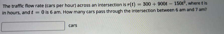 The traffic flow rate (cars per hour) across an intersection is r(t)=300+900t-150t^2 , where t is 
in hours, and t=0 is 6 am. How many cars pass through the intersection between 6 am and 7 am? 
cars