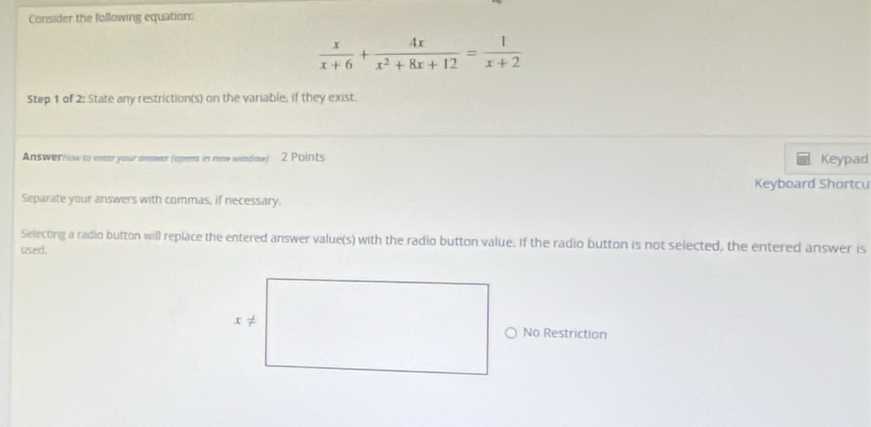 Consider the following equation:
 x/x+6 + 4x/x^2+8x+12 = 1/x+2 
Step 1 of 2: State any restriction(s) on the variable, if they exist. 
Answerrow to enter your answer (opens in new window) 2 Points Keypad 
Keyboard Shortcu 
Separate your answers with commas, if necessary. 
Selecting a radio button will replace the entered answer value(s) with the radio button value. If the radio button is not selected, the entered answer is 
used, 
No Restriction