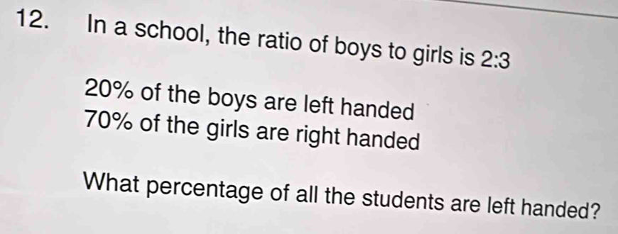 In a school, the ratio of boys to girls is 2:3
20% of the boys are left handed
70% of the girls are right handed
What percentage of all the students are left handed?