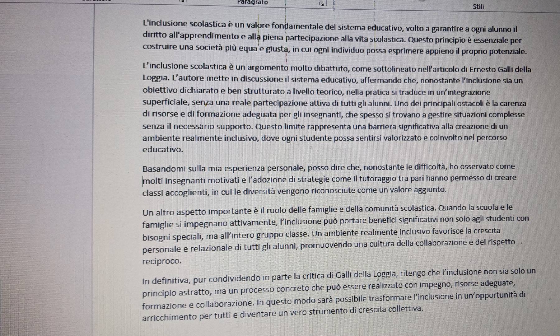 Paragrafo 5 Stili
L'inclusione scolastica è un valore fondamentale del sistema educativo, volto a garantire a ogni alunno il
diritto all'apprendimento e alla piena partecipazione alla vita scolastica. Questo princípio è essenziale per
costruire una società più equa e giusta, in cui ogni individuo possa esprimere appieno il proprio potenziale.
L'inclusione scolastica è un argomento molto dibattuto, come sottolineato nell'articolo di Ernesto Galli della
Loggia. L’autore mette in discussione il sistema educativo, affermando che, nonostante l’inclusione sia un
obiettivo dichiarato e ben strutturato a livello teorico, nella pratica si traduce in un'integrazione
superficiale, senza una reale partecipazione attiva di tutti gli alunni. Uno dei principali ostacoliè la carenza
di risorse e di formazione adeguata per gli insegnanti, che spesso si trovano a gestire situazioni complesse
senza il necessario supporto. Questo limite rappresenta una barriera significativa alla creazione di un
ambiente realmente inclusivo, dove ogni studente possa sentirsi valorizzato e coinvolto nel percorso
educativo.
Basandomi sulla mia esperienza personale, posso dire che, nonostante le difficoltà, ho osservato come
molti insegnanti motivati e l’adozione di strategie come il tutoraggio tra pari hanno permesso di creare
classi accoglienti, in cui le diversità vengono riconosciute come un valore aggiunto.
Un altro aspetto importante è il ruolo delle famiglie e della comunità scolastica. Quando la scuola e le
famiglie si impegnano attivamente, l’inclusione può portare benefici significativi non solo agli studenti con
bisogni speciali, ma all’intero gruppo classe. Un ambiente realmente inclusivo favorisce la crescita
personale e relazionale di tutti gli alunni, promuovendo una cultura della collaborazione e del rispetto
reciproco.
In definitiva, pur condividendo in parte la critica di Galli della Loggia, ritengo che l’inclusione non sia solo un
principio astratto, ma un processo concreto che può essere realizzato con impegno, risorse adeguate,
formazione e collaborazione. In questo modo sarà possibile trasformare l'inclusione in un'opportunità di
arricchimento per tutti e diventare un vero strumento di crescita collettiva.