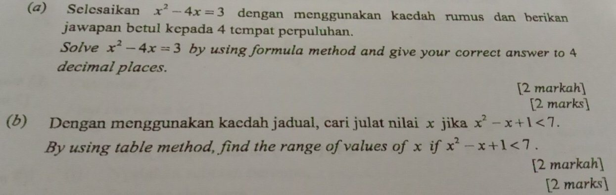 (4) Selesaikan x^2-4x=3 dengan menggunakan kacdah rumus dan berikan 
jawapan betul kepada 4 tempat perpuluhan. 
Solve x^2-4x=3 by using formula method and give your correct answer to 4
decimal places. 
[2 markah] 
[2 marks] 
(b) Dengan menggunakan kaedah jadual, cari julat nilai x jika x^2-x+1<7</tex>. 
By using table method, find the range of values of x if x^2-x+1<7</tex>. 
[2 markah] 
[2 marks]