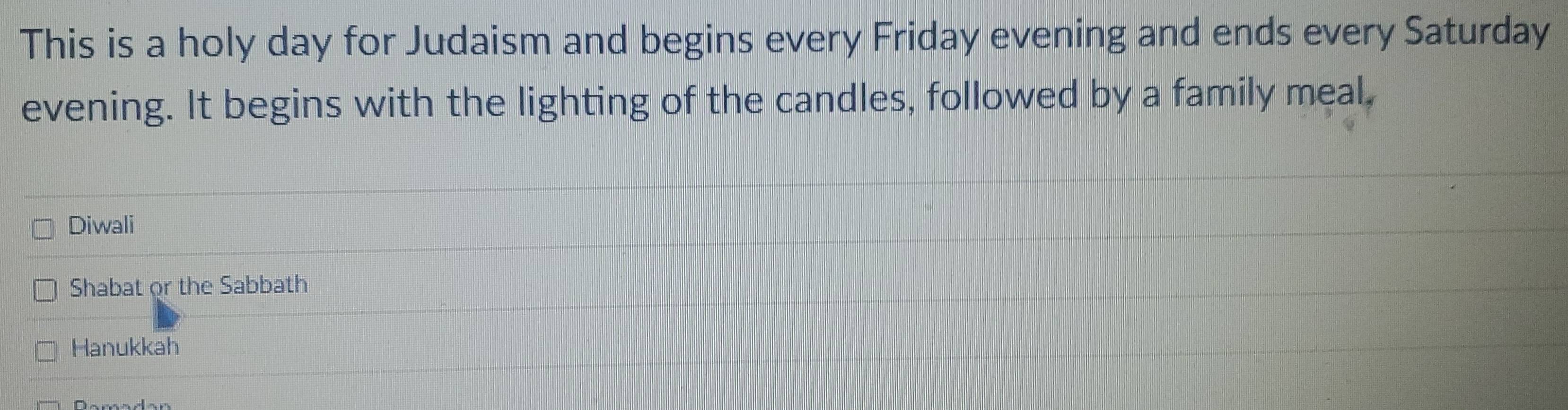 This is a holy day for Judaism and begins every Friday evening and ends every Saturday 
evening. It begins with the lighting of the candles, followed by a family meal, 
Diwali 
Shabat or the Sabbath 
Hanukkah