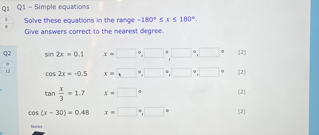 Simple equations 
Solve these equations in the range -180°≤ x≤ 180°. 
8 
Give answers correct to the nearest degree. 
Q2
sin 2x=0.1 x=□°, □°, □°, □° [2]
0
12
cos 2x=-0.5 x=□°, □°, □°, □° [2]
tan  x/3 =1.7 x=□°
[2]
cos (x-30)=0.48 x=□°, □°
[2] 
Notes