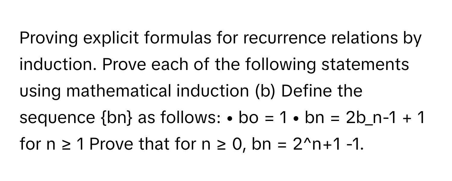 Proving explicit formulas for recurrence relations by induction. Prove each of the following statements using mathematical induction (b) Define the sequence bn as follows: • bo = 1 • bn = 2b_n-1 + 1 for n ≥ 1 Prove that for n ≥ 0, bn = 2^n+1 -1.