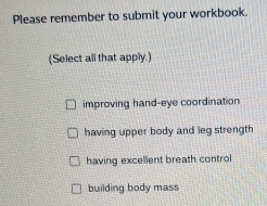 Please remember to submit your workbook. 
(Select all that apply.) 
improving hand-eye coordination 
having upper body and leg strength 
having excelient breath control 
building body mass