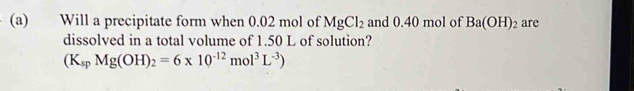 Will a precipitate form when 0.02 mol of MgCl_2 and 0.40 mol of Ba(OH)_2 are 
dissolved in a total volume of 1.50 L of solution?
(K_spMg(OH)_2=6* 10^(-12)mol^3L^(-3))