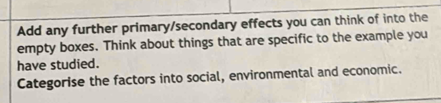 Add any further primary/secondary effects you can think of into the 
empty boxes. Think about things that are specific to the example you 
have studied. 
Categorise the factors into social, environmental and economic.