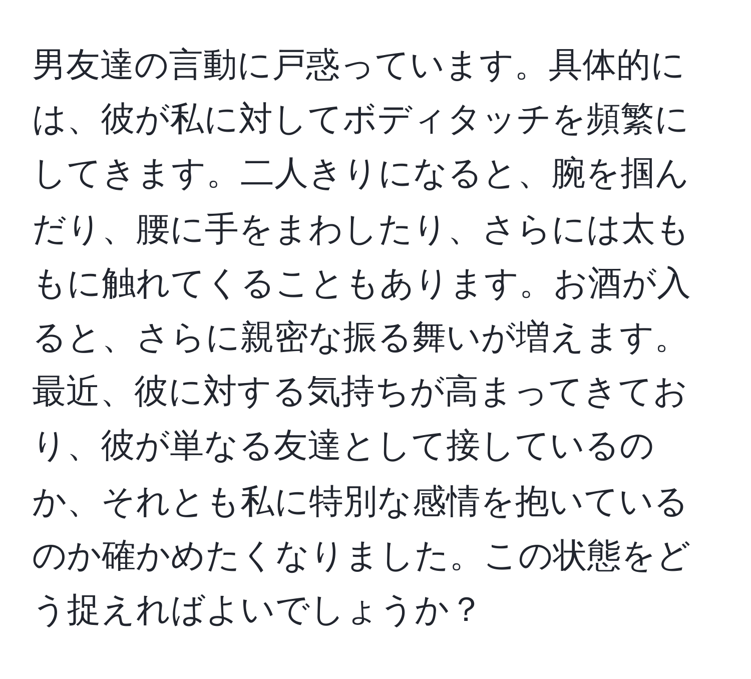 男友達の言動に戸惑っています。具体的には、彼が私に対してボディタッチを頻繁にしてきます。二人きりになると、腕を掴んだり、腰に手をまわしたり、さらには太ももに触れてくることもあります。お酒が入ると、さらに親密な振る舞いが増えます。最近、彼に対する気持ちが高まってきており、彼が単なる友達として接しているのか、それとも私に特別な感情を抱いているのか確かめたくなりました。この状態をどう捉えればよいでしょうか？