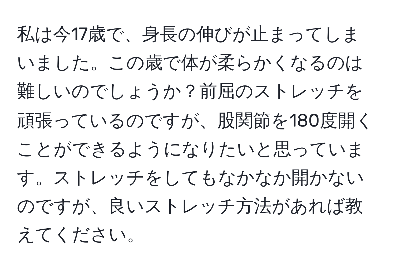 私は今17歳で、身長の伸びが止まってしまいました。この歳で体が柔らかくなるのは難しいのでしょうか？前屈のストレッチを頑張っているのですが、股関節を180度開くことができるようになりたいと思っています。ストレッチをしてもなかなか開かないのですが、良いストレッチ方法があれば教えてください。