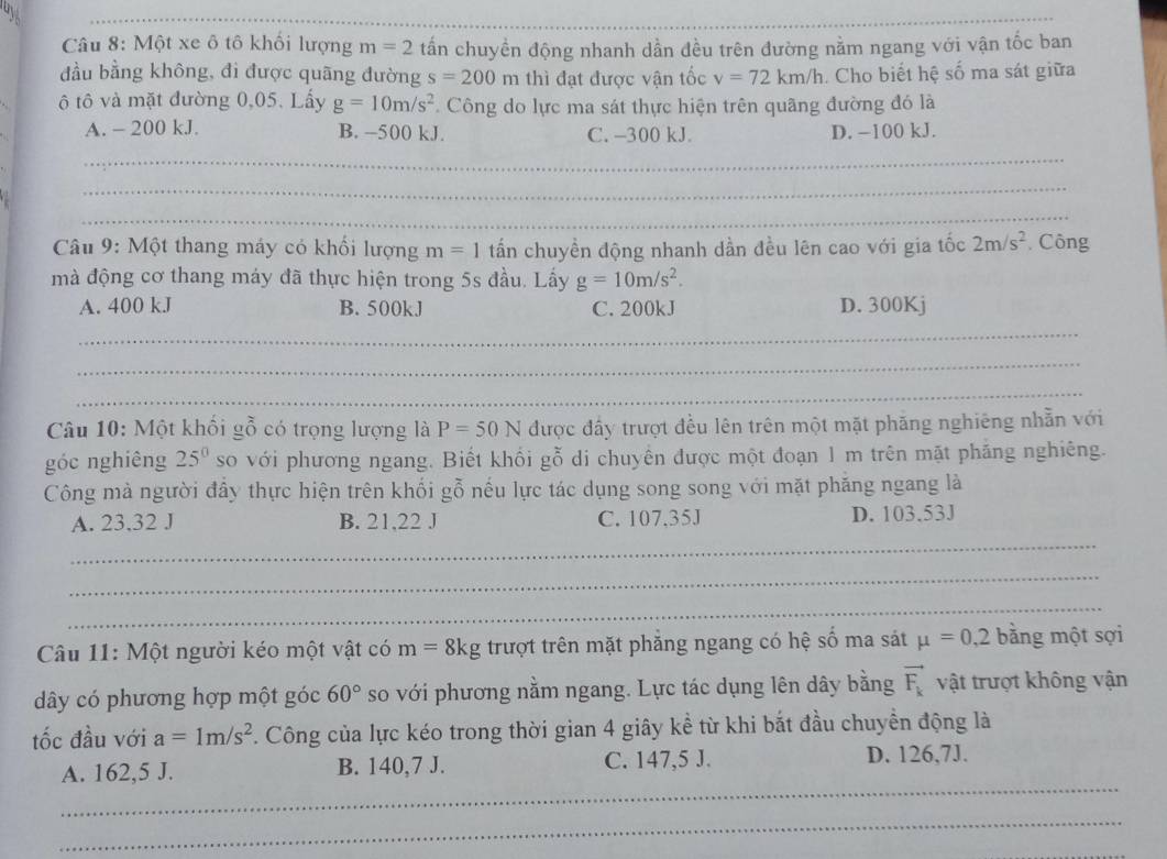 ay
_
_
Câu 8: Một xe ô tô khối lượng m=2 tấn chuyền động nhanh dần đều trên đường nằm ngang với vận tốc ban
đầu bằng không, đi được quãng đường s=200m thì đạt được vận tốc v=72km/h. Cho biết hệ số ma sát giữa
ô tô và mặt đường 0,05. Lấy g=10m/s^2. Công do lực ma sát thực hiện trên quãng đường đó là
A. - 200 kJ. B. -500 kJ. C. -300 kJ. D. −100 kJ.
_
_
_
Câu 9: Một thang máy có khối lượng m=1 tấn chuyền động nhanh dần đều lên cao với gia tốc 2m/s^2 Công
mà động cơ thang máy đã thực hiện trong 5s đầu. Lấy g=10m/s^2.
A. 400 kJ B. 500kJ C. 200kJ D. 300Kj
_
_
_
Câu 10: Một khối gỗ có trọng lượng là P=50N được đấy trượt đều lên trên một mặt phăng nghiêng nhẫn với
góc nghiêng 25^0 so với phương ngang. Biết khối gỗ di chuyên được một đoạn 1 m trên mặt phăng nghiêng.
Công mà người đầy thực hiện trên khối gỗ nếu lực tác dụng song song với mặt phăng ngang là
A. 23,32 J B. 21,22 J C. 107.35J D. 103.53J
_
_
_
Câu 11: Một người kéo một vật có m=8kg trượt trên mặt phăng ngang có hệ số ma sát mu =0,2 bằng một sợi
đây có phương hợp một góc 60° so với phương nằm ngang. Lực tác dụng lên dây bằng vector F_k vật trượt không vận
tốc đầu với a=1m/s^2. Công của lực kéo trong thời gian 4 giây kể từ khi bắt đầu chuyển động là
_
A. 162,5 J. B. 140,7 J. C. 147,5 J. D. 126,7J.
_