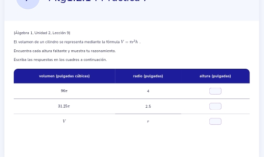 Álgebra 1, Unidad 2, Lección 9) 
El volumen de un cilindro se representa mediante la fórmula V=π r^2h. 
Encuentra cada altura faltante y muestra tu razonamiento. 
Escriba las respuestas en los cuadros a continuación,