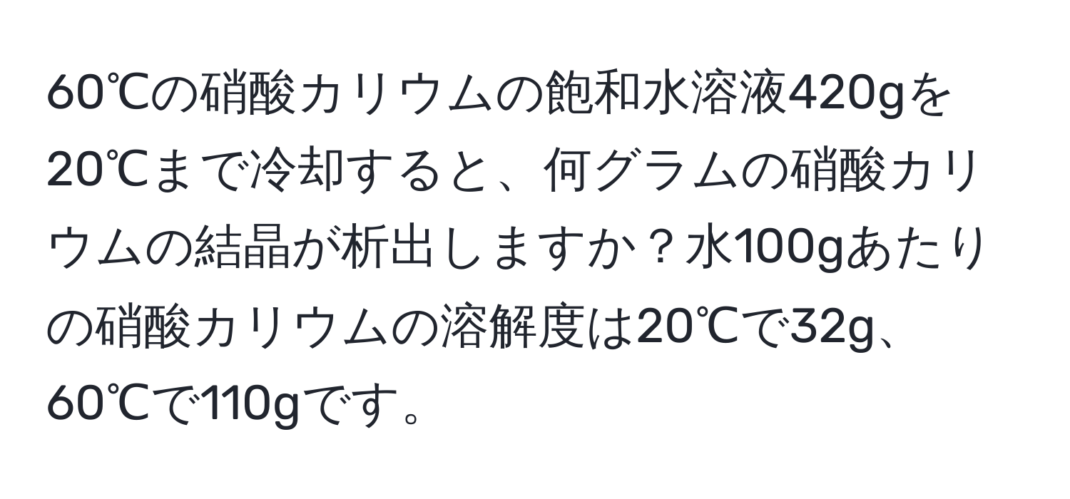 60℃の硝酸カリウムの飽和水溶液420gを20℃まで冷却すると、何グラムの硝酸カリウムの結晶が析出しますか？水100gあたりの硝酸カリウムの溶解度は20℃で32g、60℃で110gです。