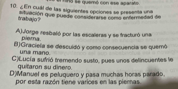 el hino se quemó con ese aparato.
10. ¿En cuál de las siguientes opciones se presenta una
situación que puede considerarse como enfermedad de
trabajo?
A)Jorge resbaló por las escaleras y se fracturó una
pierna.
B)Graciela se descuidó y como consecuencia se quemó
una mano.
C)Lucía sufrió tremendo susto, pues unos delincuentes le
quitaron su dinero.
D)Manuel es peluquero y pasa muchas horas parado,
por esta razón tiene varices en las piernas.