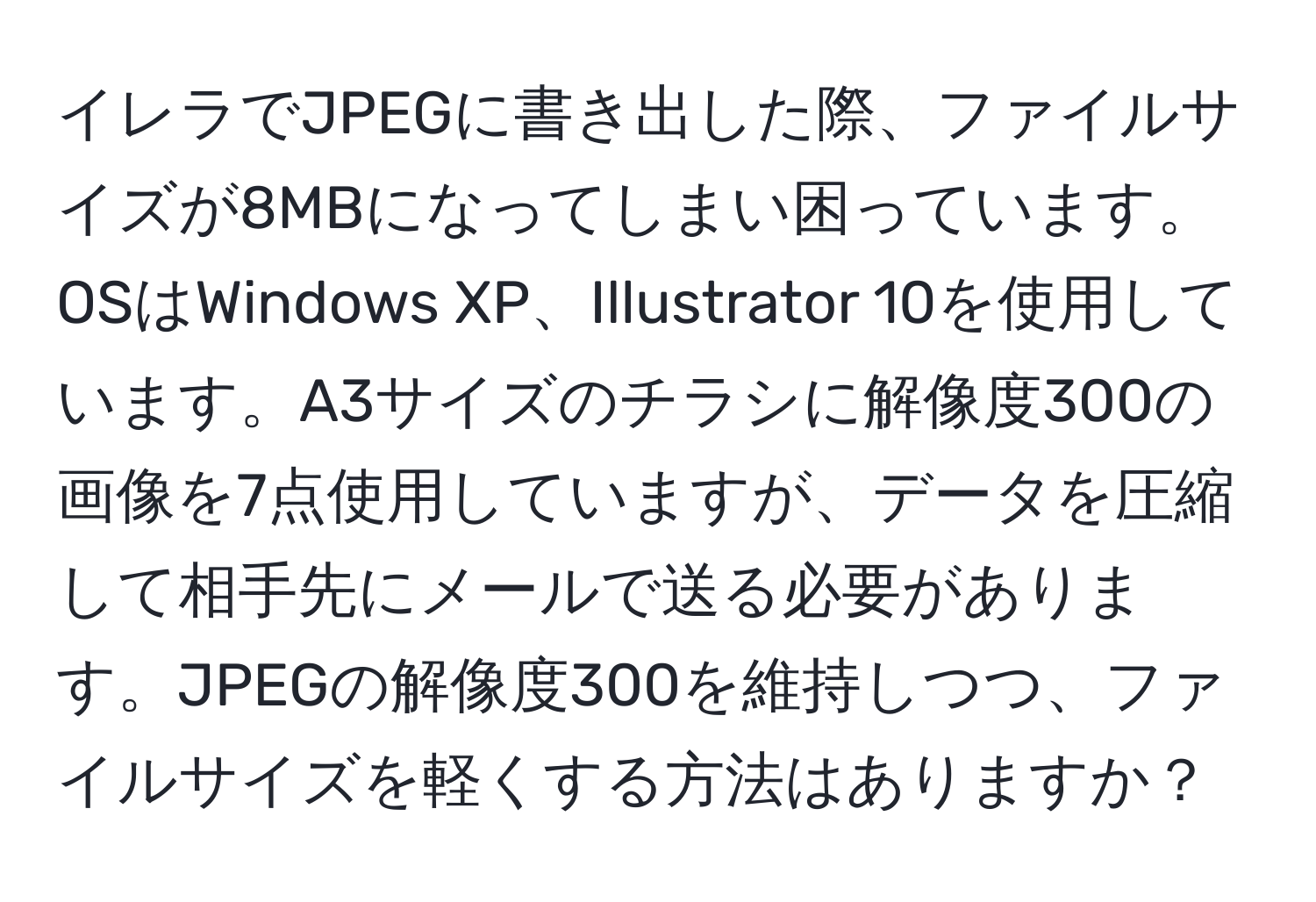 イレラでJPEGに書き出した際、ファイルサイズが8MBになってしまい困っています。OSはWindows XP、Illustrator 10を使用しています。A3サイズのチラシに解像度300の画像を7点使用していますが、データを圧縮して相手先にメールで送る必要があります。JPEGの解像度300を維持しつつ、ファイルサイズを軽くする方法はありますか？