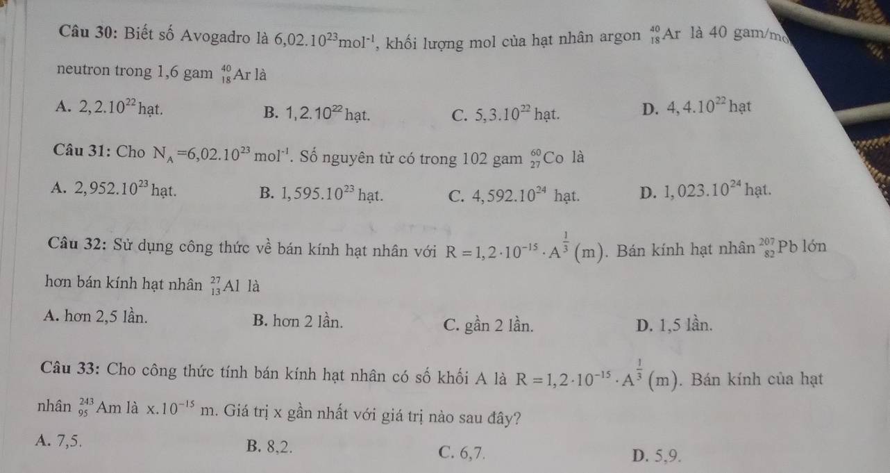 Biết số Avogadro là 6,02.10^(23)mol^(-1) , khối lượng mol của hạt nhân argon _(18)^(40)Ar là 40 gam/mo
neutron trong 1,6 gam _(18)^(40)A r là
A. 2,2.10^(22)hat. 5, 3.10^(22)hat.
B. 1,2.10^(22)hat. C.
D. 4,4.10^(22)hat
* Câu 31: Cho N_A=6,02.10^(23)mol^(-1). Số nguyên tử có trong 102 gam _(27)^(60)Cola
A. 2,952.10^(23)hat. B. 1,595.10^(23)hat. C. 4,592.10^(24)hat D. 1,023.10^(24)hat. 
Câu 32: Sử dụng công thức về bán kính hạt nhân với R=1,2· 10^(-15)· A^(frac 1)3(m). Bán kính hạt nhân beginarrayr 207 82endarray Pb lớn
hơn bán kính hạt nhân _(13)^(27)Al là
A. hơn 2,5 lần. B. hơn 2 lần. C. gbeginarrayr 1an21dot an D. 1,5 lần.
Câu 33: Cho công thức tính bán kính hạt nhân có số khối A là R=1,2· 10^(-15)· A^(frac 1)3(m). Bán kính của hạt
nhân _(95)^(243)Amlax.10^(-15)m. Giá trị x gần nhất với giá trị nào sau đây?
A. 7,5. B. 8, 2.
C. 6, 7. D. 5, 9.