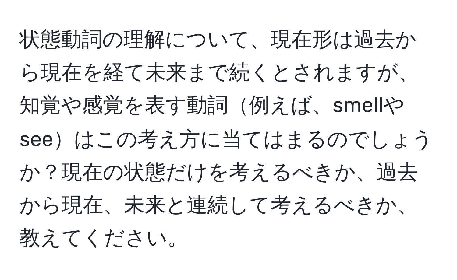 状態動詞の理解について、現在形は過去から現在を経て未来まで続くとされますが、知覚や感覚を表す動詞例えば、smellやseeはこの考え方に当てはまるのでしょうか？現在の状態だけを考えるべきか、過去から現在、未来と連続して考えるべきか、教えてください。