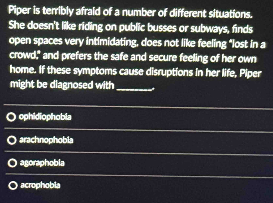 Piper is terribly afraid of a number of different situations.
She doesn't like riding on public busses or subways, finds
open spaces very intimidating, does not like feeling “lost in a
crowd," and prefers the safe and secure feeling of her own
home. If these symptoms cause disruptions in her life, Piper
might be diagnosed with_
ophidiophobia
arachnophobia
agoraphobia
acrophobia