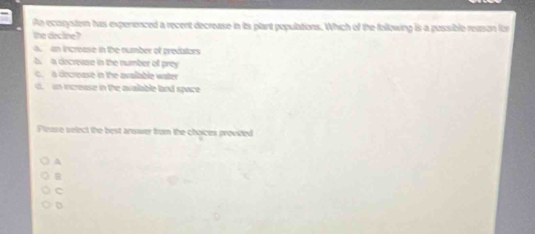 An ecorystern has expenenced a recent decrease in its plant populations. Which of the following is a possible reason for
the diecline?
a an increase in the number of predators
b a decrease in the number of prey
c. a decrease in the available water
d an increase in the available land space
Flease select the best answer from the choices provided
A
B
C
D