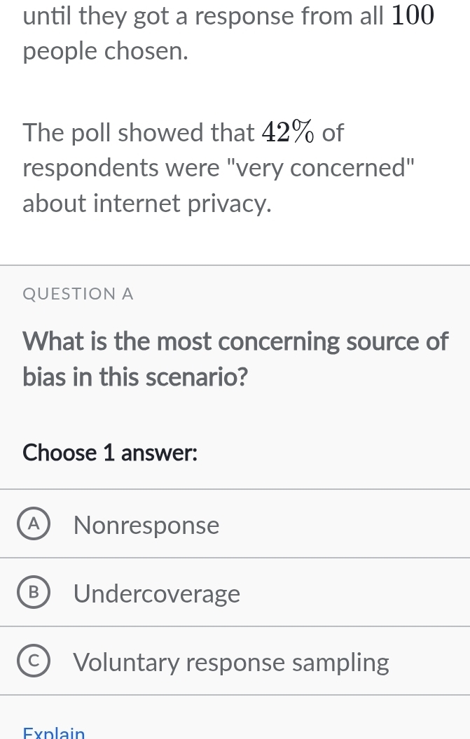 until they got a response from all 100
people chosen.
The poll showed that 42% of
respondents were "very concerned"
about internet privacy.
QUESTION A
What is the most concerning source of
bias in this scenario?
Choose 1 answer:
A Nonresponse
Undercoverage
Voluntary response sampling
Explain