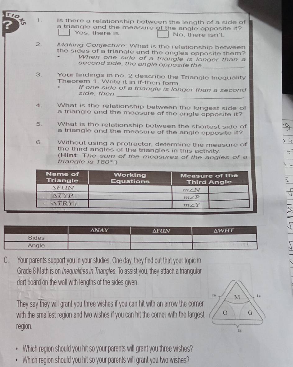 wo
? 1. Is there a relationship between the length of a side of
a triangle and the measure of the angle opposite it?
Yes, there is. No, there isn't.
2. Making Conjecture: What is the relationship between
the sides of a triangle and the angles opposite them?
When one side of a triangle is longer than a
_
second side, the angle opposite the .
3. Your findings in no. 2 describe the Triangle Inequality
Theorem 1. Write it in if-then form.
If one side of a triangle is longer than a second
side, then_
.
4.  What is the relationship between the longest side of
a triangle and the measure of the angle opposite it?
5. What is the relationship between the shortest side of
a triangle and the measure of the angle opposite it?
6. Without using a protractor, determine the measure of
the third angles of the triangles in this activity.
(Hint: The sum of the measures of the angles of a
triangle is 180° )
C. Your parents support you in your studies. One day, they find out that your topic in
Grade 8 Math is on Inequalities in Triangles. To assist you, they attach a triangular
dart board on the wall with lengths of the sides given.
16 M 14
They say they will grant you three wishes if you can hit with an arrow the comer
with the smallest region and two wishes if you can hit the corner with the largest
G
region.
18
Which region should you hit so your parents will grant you three wishes?
Which region should you hit so your parents will grant you two wishes?