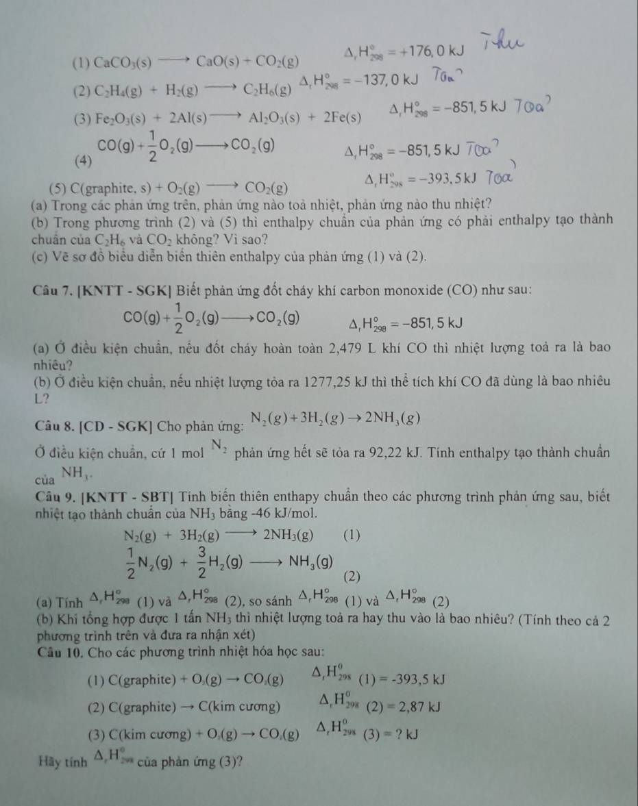 (1) CaCO_3(s)to CaO(s)+CO_2(g) △ _rH_(208)°=+176,0kJ
(2) C_2H_4(g)+H_2(g)to C_2H_6(g)△ _rH_(208)°=-137,0kJ
(3) Fe_2O_3(s)+2Al(s)to Al_2O_3(s)+2Fe(s) J, H  = −851, 5 kJ 7 Oa
(4) CO(g)+ 1/2 O_2(g)to CO_2(g)
△, H_(298)°=-851,5kJ
(5) C(graphite, s) +O_2(g)to CO_2(g)
△ _rH_(298)°=-393,5kJ
(a) Trong các phản ứng trên, phản ứng nào toả nhiệt, phản ứng nào thu nhiệt?
(b) Trong phương trình (2) và (5) thì enthalpy chuần của phản ứng có phải enthalpy tạo thành
chuân của C_2H_6 và CO_2 không? Vì sao?
(c) Vẽ sơ đồ biểu diễn biến thiên enthalpy của phản ứng (1) và (2).
Câu 7. [KNTT - SGK] Biết phản ứng đốt cháy khí carbon monoxide (CO) như sau:
CO(g)+ 1/2 O_2(g)to CO_2(g) △. H_(298)°=-851,5kJ
(a) Ở điều kiện chuẩn, nều đốt cháy hoàn toàn 2,479 L khí CO thì nhiệt lượng toả ra là bao
nhiêu?
(b) Ở điều kiện chuẩn, nếu nhiệt lượng tỏa ra 1277,25 kJ thì thể tích khí CO đã dùng là bao nhiêu
L?
Câu 8. [CD - SGK] Cho phản ứng: N_2(g)+3H_2(g)to 2NH_3(g)
Ở điều kiện chuẩn, cứ 1 mol N_2 phản ứng hết sẽ tỏa ra 92,22 kJ. Tính enthalpy tạo thành chuẩn
của NH_3.
Câu 9. [KNTT - SBT] Tính biến thiên enthapy chuẩn theo các phương trình phản ứng sau, biết
nhiệt tạo thành chuẩn của NH_3 bang-46kJ/mol
N_2(g)+3H_2(g)to 2NH_3(g) (1)
 1/2 N_2(g)+ 3/2 H_2(g)to NH_3(g) (2)
(a) Tính △ _rH_(298)° (1) và △ _rH_(298)° beginpmatrix 2endpmatrix , so sánh △ _rH_(298)°(1endpmatrix Vdot a △ _rH_(298)°(2)
(b) Khi tổng hợp được 1 tấn NH_3 thì nhiệt lượng toả ra hay thu vào là bao nhiêu? (Tính theo cả 2
phương trình trên và đưa ra nhận xét)
Câu 10. Cho các phương trình nhiệt hóa học sau:
(1) C(graphite)+O_2(g)to CO_2(g) △ _rH_(298)^(θ)(1)=-393,5kJ
(2) C(graphite)to C(kimcur mg) △ _1H_(298)^0(2)=2,87kJ
(3) C(kimcuong)+O_2(g)to CO_2(g) △ _rH_(298)^0(3)=?kJ
Hãy tính △ _rH_(2π)^2^circ  phản ứng (3)?