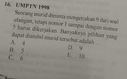 UMPTN 1998
Seorang murid diminta mengerjakan 9 dari soal
ulangan, tetapi nomor 1 sampai dengan nomor
5 harus dikerjakan. Banyaknya pilihan yang
dapat diambil murid tersebut adalah … .
A. 4 D. 9
B. 5 E. 10
C. 6