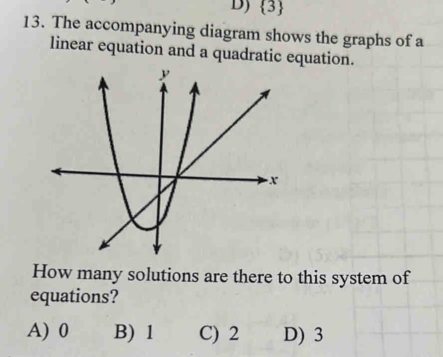  3
13. The accompanying diagram shows the graphs of a
linear equation and a quadratic equation.
How many solutions are there to this system of
equations?
A) 0 B) 1 C) 2 D) 3