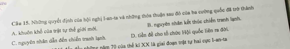 Vêu
Câu 15. Những quyết định của hội nghị I-an-ta và những thỏa thuận sau đó của ba cường quốc đã trở thành
A. khuôn khổ của trật tự thế giới mới. B. nguyên nhân kết thúc chiến tranh lạnh.
C. nguyên nhân dẫn đến chiến tranh lạnh. D. tiền đề cho tổ chức Hội quốc liên ra đời.
ầu những năm 70 của thế ki XX là giai đoạn trật tự hai cực I-an-ta