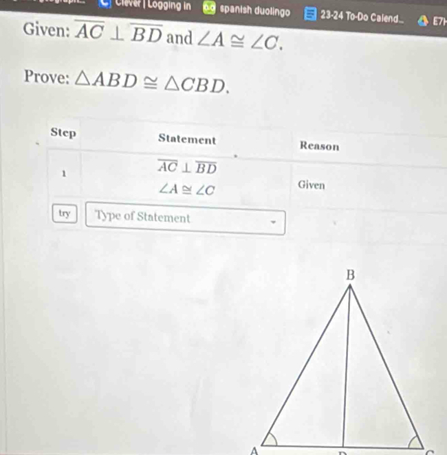 Clever | Lögging in spanish duolingo 23-24 To-Do Calend... E71 
Given: overline AC⊥ overline BD and ∠ A≌ ∠ C. 
Prove: △ ABD≌ △ CBD. 
Step Statement Reason 
1
overline AC⊥ overline BD
∠ A≌ ∠ C
Given 
try Type of Statement