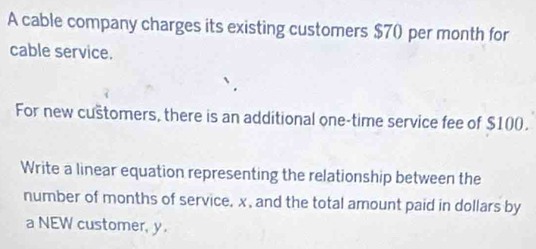 A cable company charges its existing customers $7() per month for 
cable service. 
For new cuštomers, there is an additional one-time service fee of $100. 
Write a linear equation representing the relationship between the 
number of months of service, x, and the total amount paid in dollars by 
a NEW customer, y.