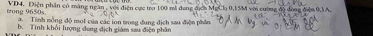 VD4. Điện phân có mảng ngăn , với điện cực trở 100 ml dung dịch MgCl₂ 0,15M với cường độ đòng điện 0, 1A, 
trong 9650s. 
a. Tính nồng độ mol của các ion trong dung dịch sau điện phân 
b. Tính khối lượng dung dịch giảm sau điện phân