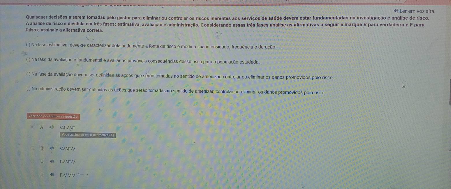 ◀ Ler em voz alta
Quaisquer decisões a serem tomadas pelo gestor para eliminar ou controlar os riscos inerentes aos serviços de saúde devem estar fundamentadas na investigação e análise de risco.
A análise de risco é dividida em três fases: estimativa, avaliação e administração. Considerando essas três fases analise as afirmativas a seguir e marque V para verdadeiro e F para
falso e assinale a alternativa correta.
( ) Na fase estimativa, deve-se caracterizar detalhadamente a fonte de risco e medir a sua intensidade, frequência e duração;
( ) Na fase da avaliação o fundamental é avaliar as prováveis consequências desse risco para a população estudada.
( ) Na fase da avaliação devem ser definidas as ações que serão tomadas no sentido de amenizar, controlar ou eliminar os danos promovidos pelo risco
( ) Na administração devem ser definidas as ações que serão tomadas no sentido de amenizar, controlar ou eliminar os danos promovidos pelo risco
Você não pontuou essa questão
A V-F-V-F
Você assinalou essa alternativa (A)
B VVEV
4 F-V-F-V
◥ F-V-V-V