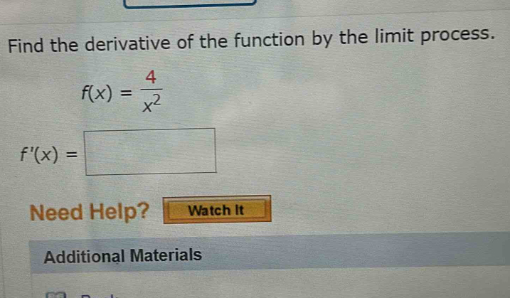 Find the derivative of the function by the limit process.
f(x)= 4/x^2 
f'(x)=□
Need Help? Watch it 
Additional Materials