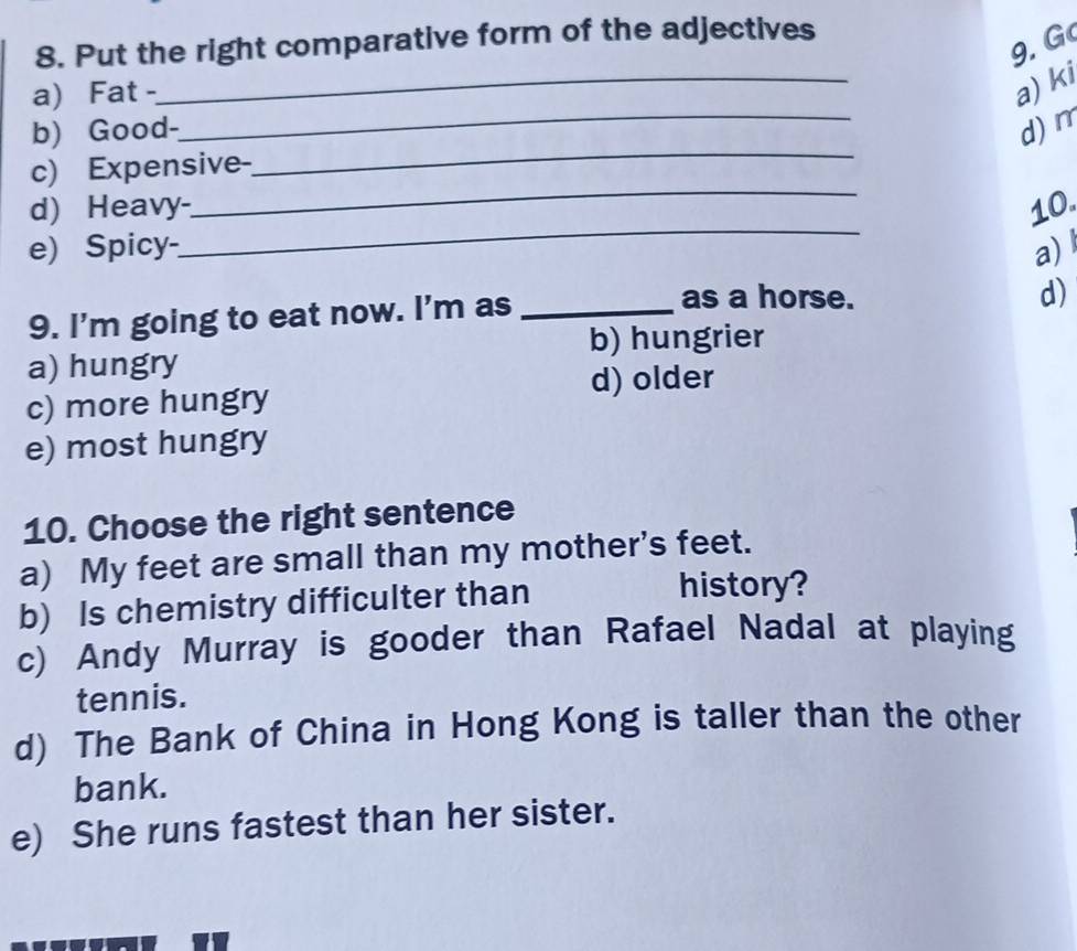 Put the right comparative form of the adjectives
9. G
a) Fat -
_
a) ki
b) Good-_ d) m
_
c) Expensive-
_
_
d) Heavy- 10.
e) Spicy- a) l
9. I'm going to eat now. I'm as_
as a horse. d)
b) hungrier
a) hungry
d) older
c) more hungry
e) most hungry
10. Choose the right sentence
a) My feet are small than my mother's feet.
b) Is chemistry difficulter than
history?
c) Andy Murray is gooder than Rafael Nadal at playing
tennis.
d) The Bank of China in Hong Kong is taller than the other
bank.
e) She runs fastest than her sister.